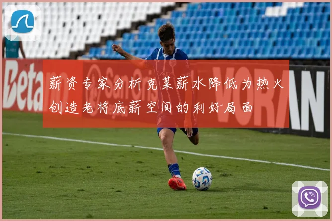 薪资专家分析克莱薪水降低为热火创造老将底薪空间的利好局面