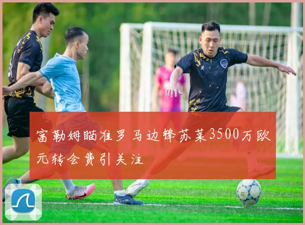 富勒姆瞄准罗马边锋苏莱3500万欧元转会费引关注