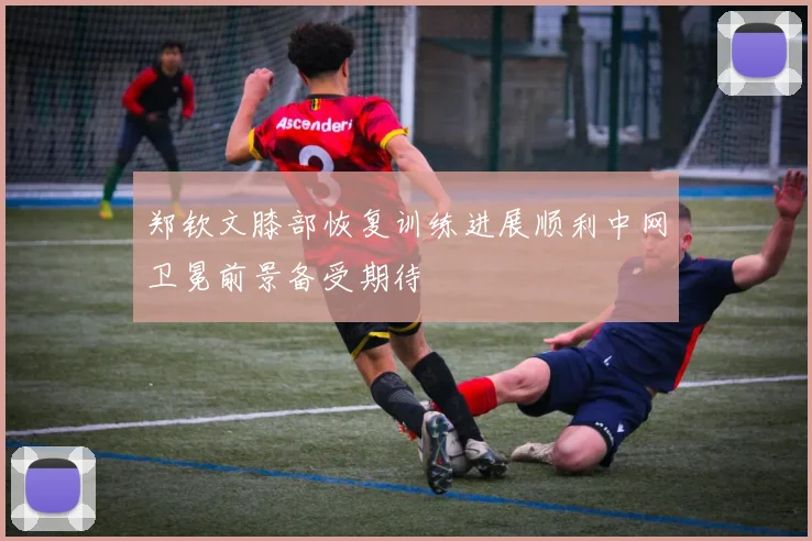 郑钦文膝部恢复训练进展顺利中网卫冕前景备受期待