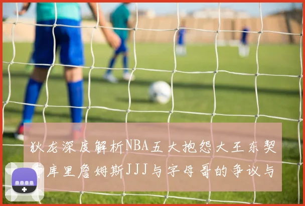 狄龙深度解析NBA五大抱怨大王东契奇库里詹姆斯JJJ与字母哥的争议与影响