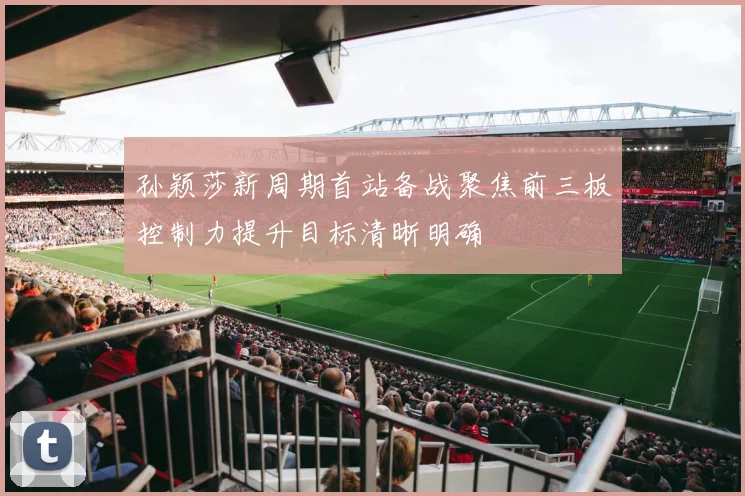 孙颖莎新周期首站备战聚焦前三板控制力提升目标清晰明确