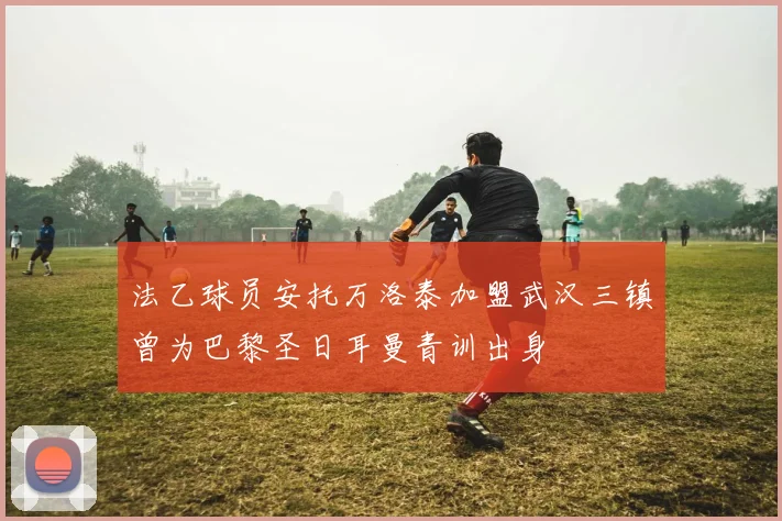 法乙球员安托万洛泰加盟武汉三镇曾为巴黎圣日耳曼青训出身