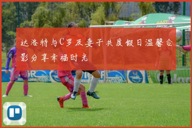 达洛特与C罗及妻子共度假日温馨合影分享幸福时光