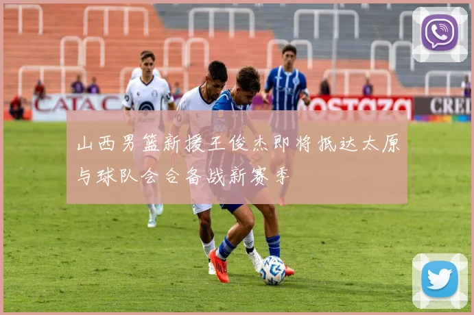 山西男篮新援王俊杰即将抵达太原与球队会合备战新赛季