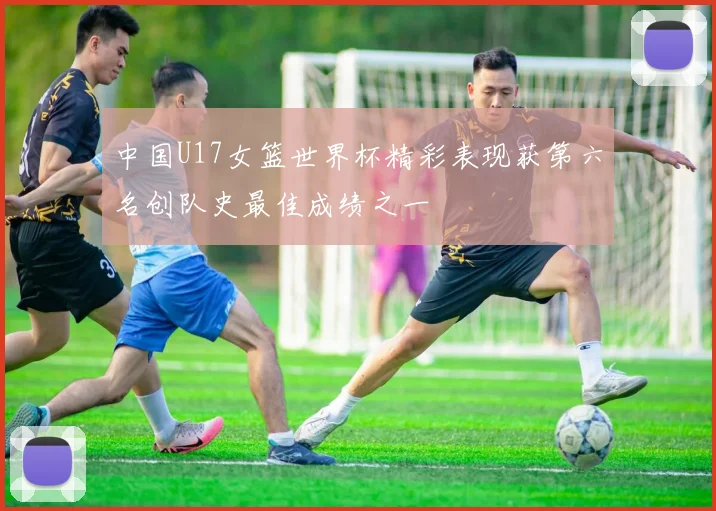 中国U17女篮世界杯精彩表现获第六名创队史最佳成绩之一