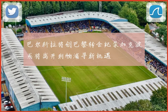巴尔科拉将创巴黎转会纪录加克波或将离开利物浦寻新机遇